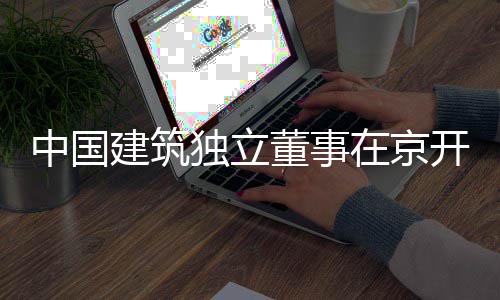 产业题调中国在京务专研开展独立董事房地建筑