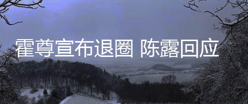 宣布霍尊话如露回 陈此茶退圈你现在说应言茶语